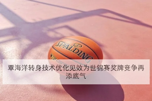 覃海洋转身技术优化见效为世锦赛奖牌竞争再添底气